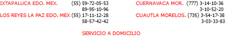 IXTAPALUCA EDO. MEX. (55) 59-72-05-53 CUERNAVACA MOR. (777) 3-14-10-36 89-95-10-96 3-10-52-20 LOS REYES LA PAZ EDO. MEX (55) 17-11-12-28 CUAUTLA MORELOS. (735) 3-54-17-38 58-57-42-42 3-03-33-83 SERVICIO A DOMICILIO 