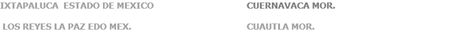 IXTAPALUCA ESTADO DE MEXICO (55) 59-72-05-53, CUERNAVACA MOR. (777) 3-14-10-36 89-95-10- 96. 3-10-52-20. LOS REYES LA PAZ EDO MEX. (55) 17-11-12-28 CUAUTLA MOR.(735) 3-54-17- 38 58-57-42-42. 3-03-33-83.